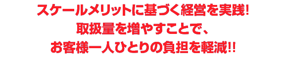 スケールメリットに基づく経営を実践！取扱量を増やすことで、お客様一人ひとりの負担を軽減！！