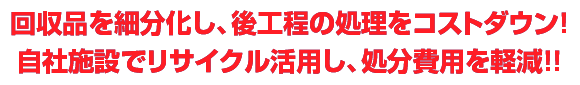 回収品を細分化し、後工程の処理をコストダウン！
自社施設でリサイクル活用し、処分費用を軽減！！